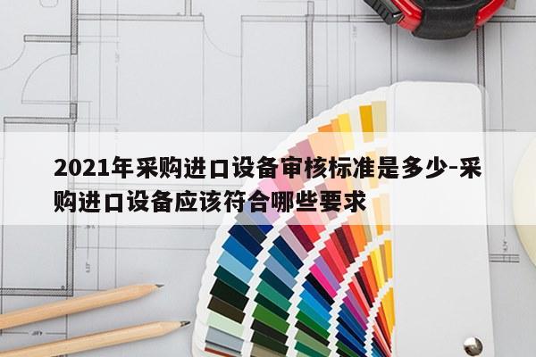 2021年采购进口设备审核标准是多少-采购进口设备应该符合哪些要求