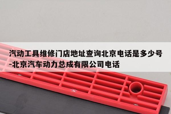汽动工具维修门店地址查询北京电话是多少号-北京汽车动力总成有限公司电话