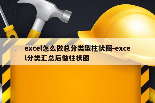 excel怎么做总分类型柱状图-excel分类汇总后做柱状图