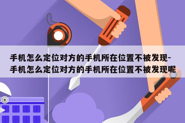 手机怎么定位对方的手机所在位置不被发现-手机怎么定位对方的手机所在位置不被发现呢