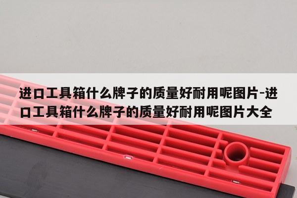 进口工具箱什么牌子的质量好耐用呢图片-进口工具箱什么牌子的质量好耐用呢图片大全