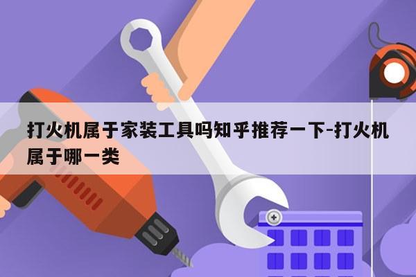 打火机属于家装工具吗知乎推荐一下-打火机属于哪一类