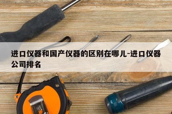 进口仪器和国产仪器的区别在哪儿-进口仪器公司排名