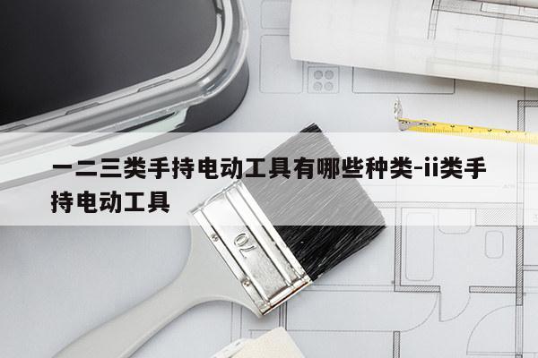 一二三类手持电动工具有哪些种类-ii类手持电动工具