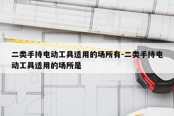 二类手持电动工具适用的场所有-二类手持电动工具适用的场所是