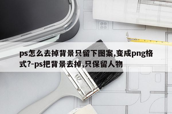 ps怎么去掉背景只留下图案,变成png格式?-ps把背景去掉,只保留人物