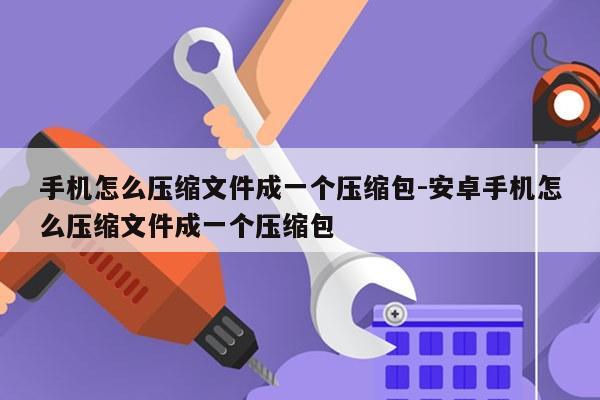 手机怎么压缩文件成一个压缩包-安卓手机怎么压缩文件成一个压缩包