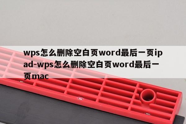 wps怎么删除空白页word最后一页ipad-wps怎么删除空白页word最后一页mac