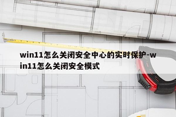win11怎么关闭安全中心的实时保护-win11怎么关闭安全模式