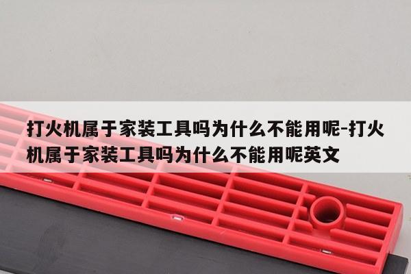 打火机属于家装工具吗为什么不能用呢-打火机属于家装工具吗为什么不能用呢英文
