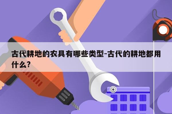古代耕地的农具有哪些类型-古代的耕地都用什么?