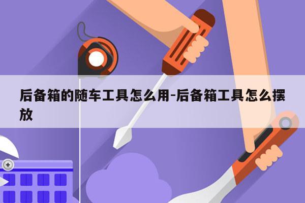 后备箱的随车工具怎么用-后备箱工具怎么摆放