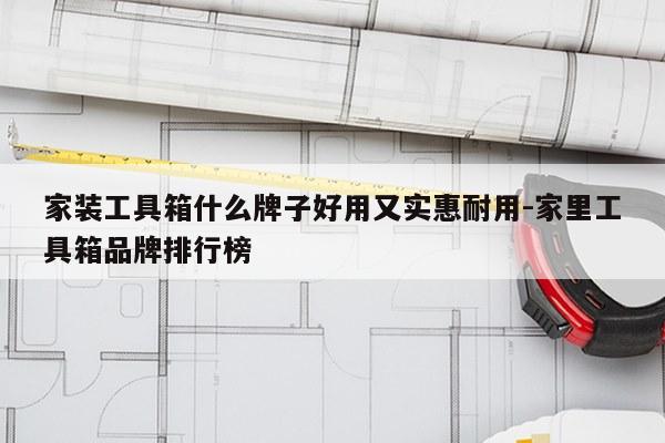 家装工具箱什么牌子好用又实惠耐用-家里工具箱品牌排行榜