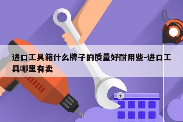 进口工具箱什么牌子的质量好耐用些-进口工具哪里有卖