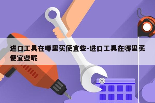 进口工具在哪里买便宜些-进口工具在哪里买便宜些呢