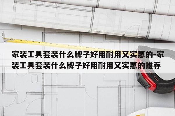 家装工具套装什么牌子好用耐用又实惠的-家装工具套装什么牌子好用耐用又实惠的推荐
