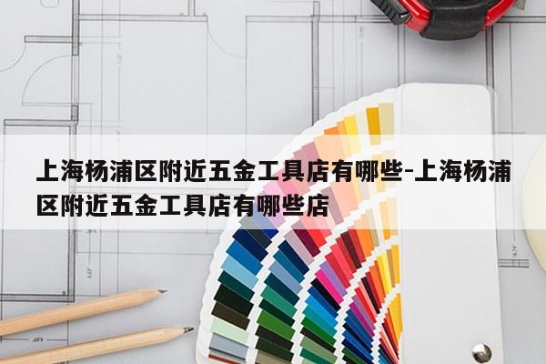上海杨浦区附近五金工具店有哪些-上海杨浦区附近五金工具店有哪些店