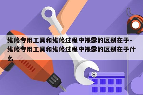 维修专用工具和维修过程中裸露的区别在于-维修专用工具和维修过程中裸露的区别在于什么