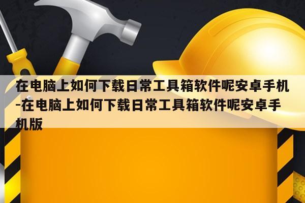 在电脑上如何下载日常工具箱软件呢安卓手机-在电脑上如何下载日常工具箱软件呢安卓手机版