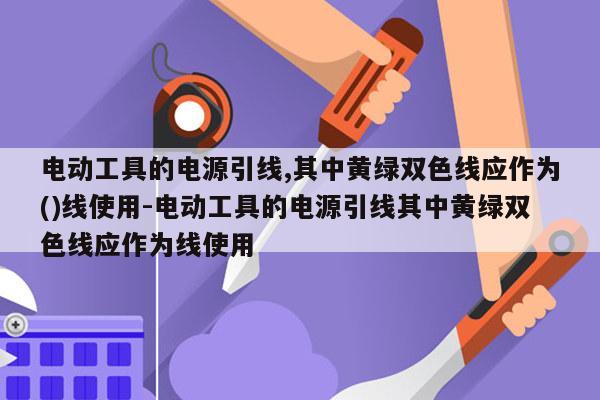 电动工具的电源引线,其中黄绿双色线应作为()线使用-电动工具的电源引线其中黄绿双色线应作为线使用