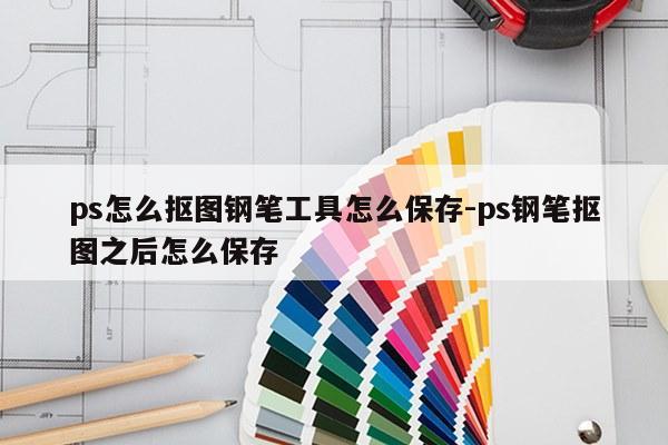 ps怎么抠图钢笔工具怎么保存-ps钢笔抠图之后怎么保存