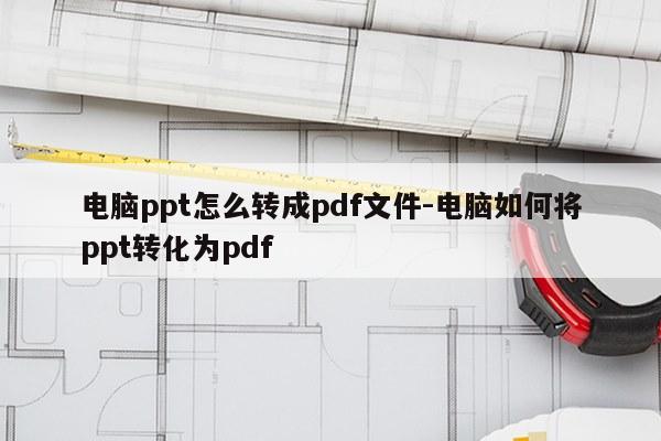 电脑ppt怎么转成pdf文件-电脑如何将ppt转化为pdf