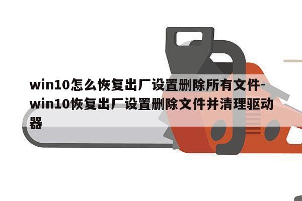 win10怎么恢复出厂设置删除所有文件-win10恢复出厂设置删除文件并清理驱动器