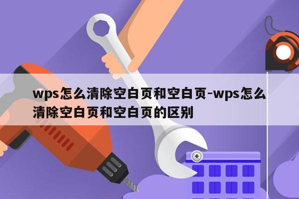 wps怎么清除空白页和空白页-wps怎么清除空白页和空白页的区别