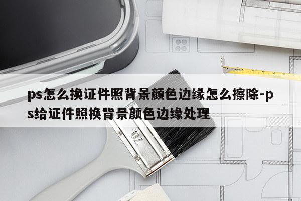 ps怎么换证件照背景颜色边缘怎么擦除-ps给证件照换背景颜色边缘处理