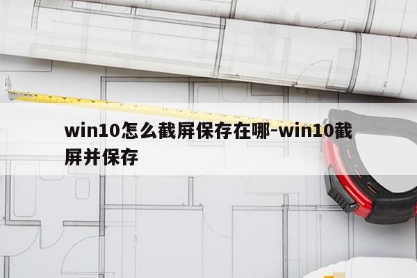 win10怎么截屏保存在哪-win10截屏并保存