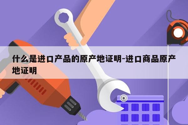 什么是进口产品的原产地证明-进口商品原产地证明