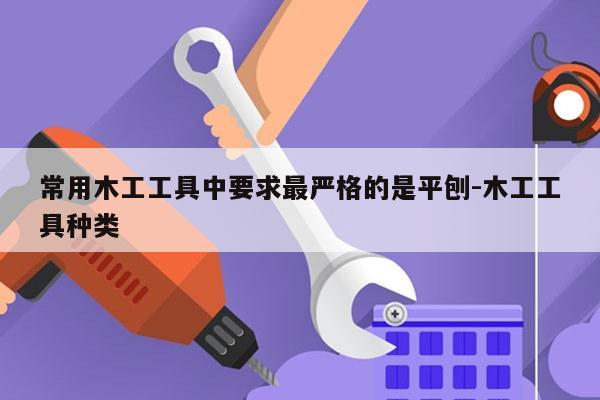 常用木工工具中要求最严格的是平刨-木工工具种类
