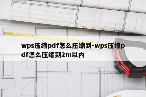 wps压缩pdf怎么压缩到-wps压缩pdf怎么压缩到2m以内