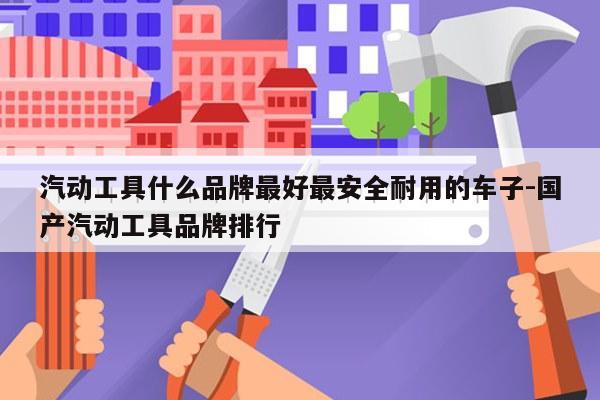 汽动工具什么品牌最好最安全耐用的车子-国产汽动工具品牌排行