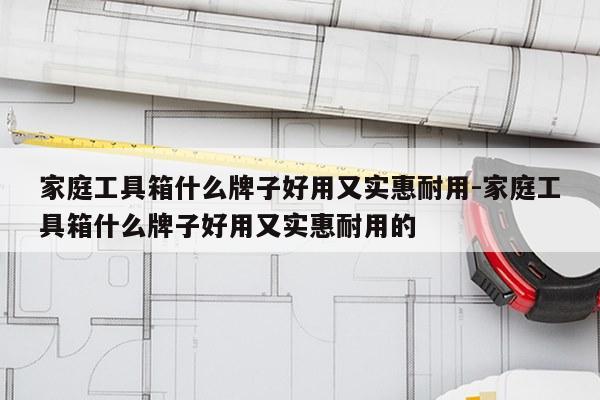家庭工具箱什么牌子好用又实惠耐用-家庭工具箱什么牌子好用又实惠耐用的