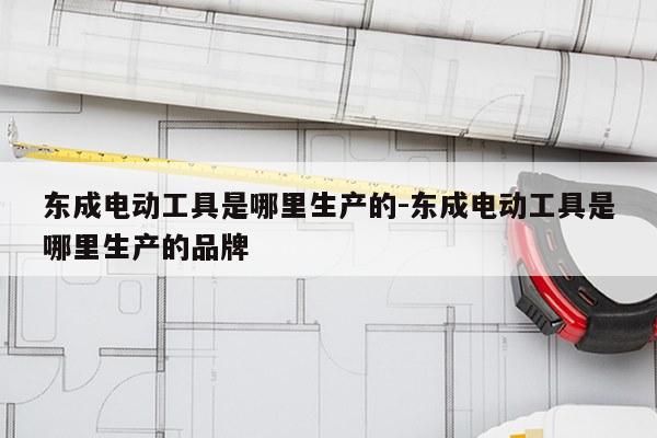 东成电动工具是哪里生产的-东成电动工具是哪里生产的品牌