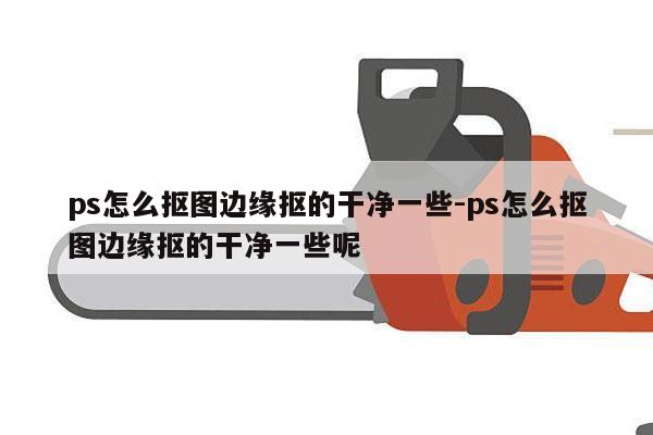 ps怎么抠图边缘抠的干净一些-ps怎么抠图边缘抠的干净一些呢