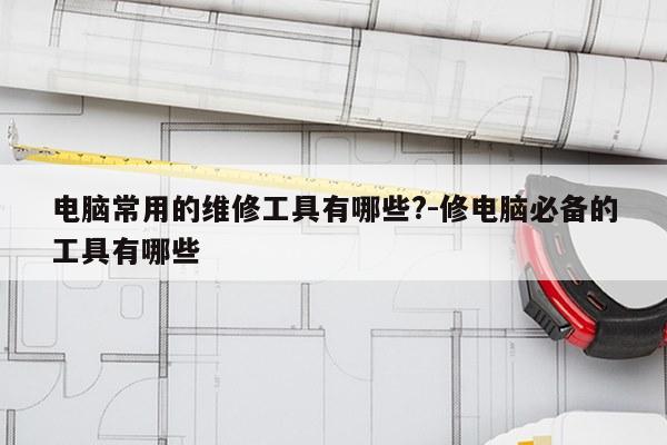 电脑常用的维修工具有哪些?-修电脑必备的工具有哪些