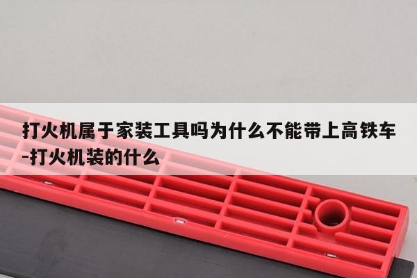 打火机属于家装工具吗为什么不能带上高铁车-打火机装的什么