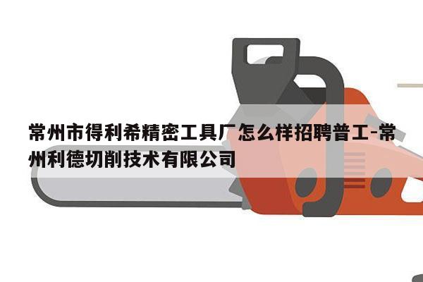常州市得利希精密工具厂怎么样招聘普工-常州利德切削技术有限公司