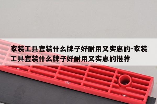 家装工具套装什么牌子好耐用又实惠的-家装工具套装什么牌子好耐用又实惠的推荐