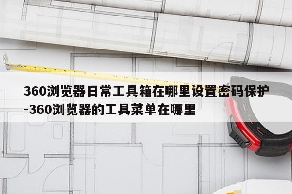 360浏览器日常工具箱在哪里设置密码保护-360浏览器的工具菜单在哪里