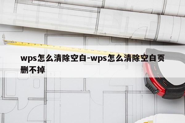 wps怎么清除空白-wps怎么清除空白页删不掉