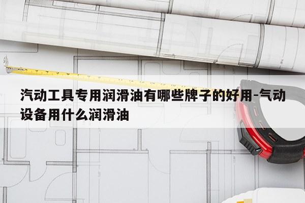 汽动工具专用润滑油有哪些牌子的好用-气动设备用什么润滑油