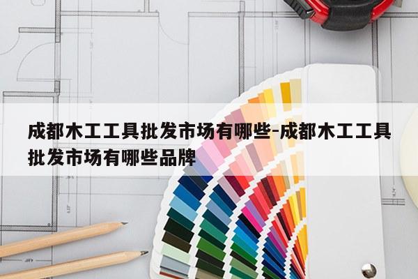 成都木工工具批发市场有哪些-成都木工工具批发市场有哪些品牌