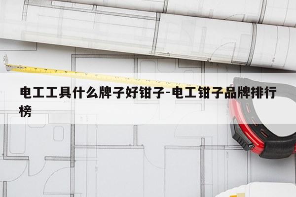 电工工具什么牌子好钳子-电工钳子品牌排行榜