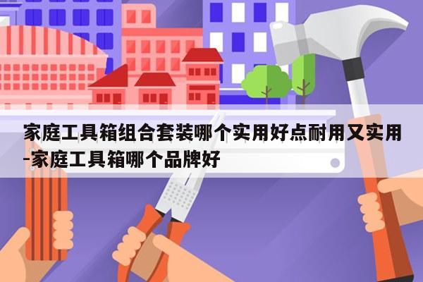 家庭工具箱组合套装哪个实用好点耐用又实用-家庭工具箱哪个品牌好