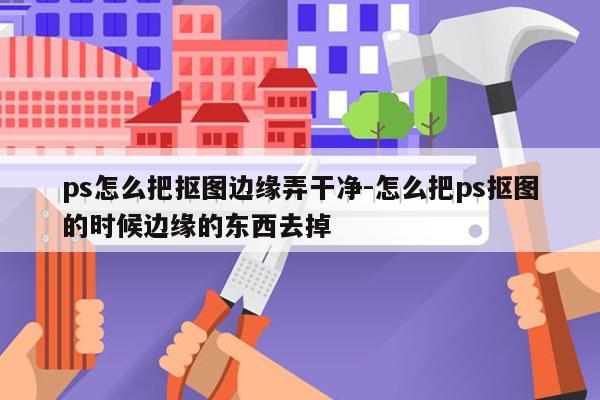 ps怎么把抠图边缘弄干净-怎么把ps抠图的时候边缘的东西去掉