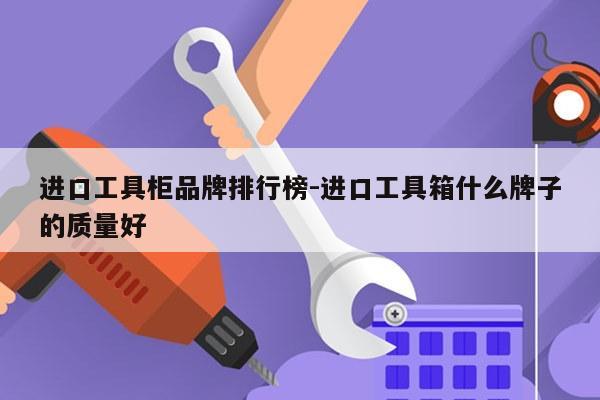 进口工具柜品牌排行榜-进口工具箱什么牌子的质量好