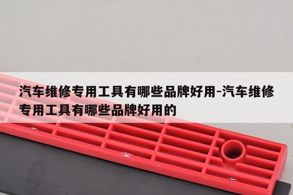 汽车维修专用工具有哪些品牌好用-汽车维修专用工具有哪些品牌好用的